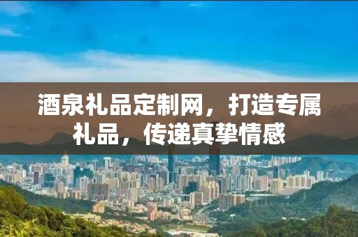 酒泉礼品定制网，打造专属礼品，传递真挚情感