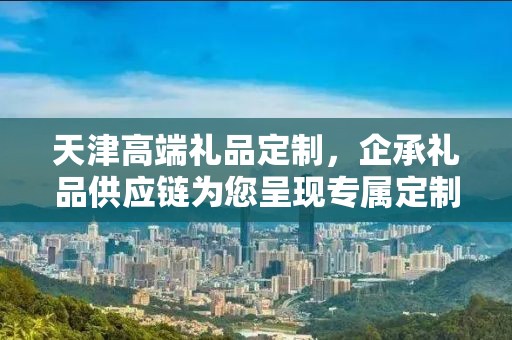 天津高端礼品定制，企承礼品供应链为您呈现专属定制之选