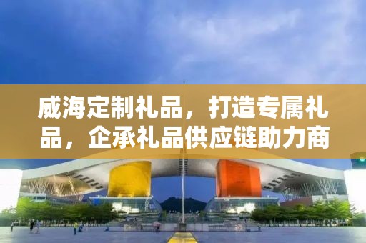 威海定制礼品，打造专属礼品，企承礼品供应链助力商务发展